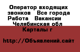  Оператор входящих звонков - Все города Работа » Вакансии   . Челябинская обл.,Карталы г.